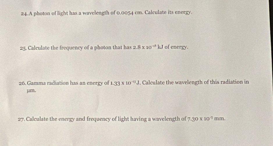 A photon of light has a wavelength of 0.0054 cm. Calculate its energy. 
25. Calculate the frequency of a photon that has 2.8* 10^(-18)kJ of energy. 
26. Gamma radiation has an energy of 1.33* 10^(-13)J. Calculate the wavelength of this radiation in
μm. 
27. Calculate the energy and frequency of light having a wavelength of 7.30* 10^(-5)mm.