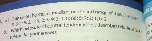 visi 
a ) Calculate the mean, median, mode and range of these numbers:
3; 6; 1; 8; 2; 3; 5; 2; 5; 9; 3; 1; 6; 88; 5; 7; 2; 1; 6; 2
Nc 
b) Which measure of central tendency best describes this data? Give a 
reason for your answer. 
uice 
brand