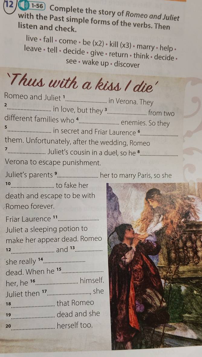 12 1-56 Complete the story of Romeo and Juliet 
with the Past simple forms of the verbs. Then 
listen and check. 
live • fall • come • be (x2) • kill (x3) • marry • help + 
leave • tell - decide • give - return • think - decide » 
see - wake up • discover 
`Thus with a kiss I die' 
Romeo and Juliet ¹_ in Verona. They 
2 
_in love, but they _from two 
different families who ._ enemies. So they 
5 
_in secret and Friar Laurence _ 
them. Unfortunately, after the wedding, Romeo 
1 
_Juliet's cousin in a duel, so he•_ 
Verona to escape punishment. 
Juliet's parents °._ her to marry Paris, so she 
10 
_to fake her 
death and escape to be with 
Romeo forever. 
Friar Laurence ¹¹_ 
Juliet a sleeping potion to 
make her appear dead. Romeo 
12_ and 13 _ 
she really 1_ 
dead. When he 15 _ 
her, he 16 _ himself. 
Juliet then 17 _ she 
18_ that Romeo 
19_ dead and she
20 _ herself too.