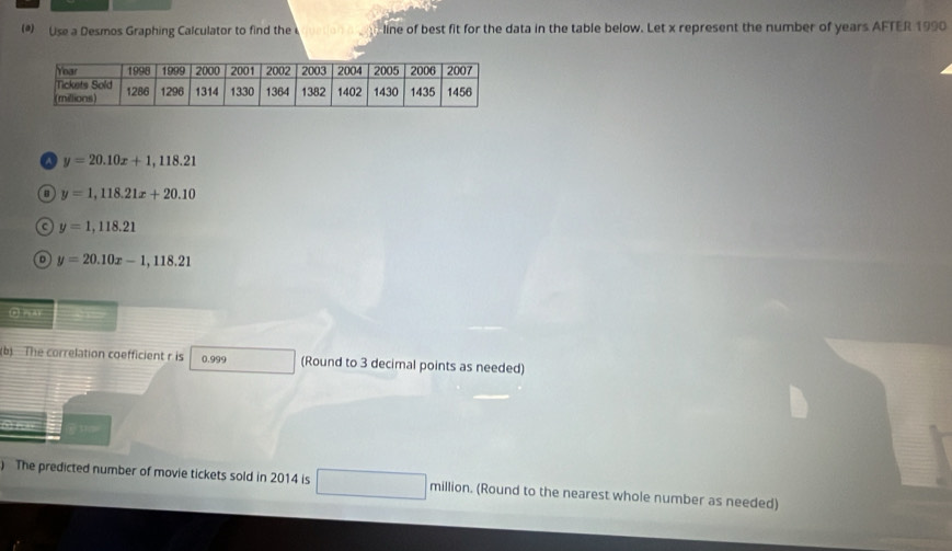 (*) Use a Desmos Graphing Calculator to find the line of best fit for the data in the table below. Let x represent the number of years AFTER 1990
a y=20.10x+1,118.21
y=1,118.21x+20.10
a y=1,118.21
y=20.10x-1,118.21
(b) The correlation coefficient r is 0.999 (Round to 3 decimal points as needed)
) The predicted number of movie tickets sold in 2014 is million. (Round to the nearest whole number as needed)