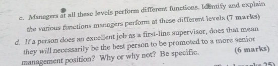 Managers at all these levels perform different functions. Identify and explain 
the various functions managers perform at these different levels (7 marks) 
d. If a person does an excellent job as a first-line supervisor, does that mean 
they will necessarily be the best person to be promoted to a more senior 
management position? Why or why not? Be specific. (6 marks)