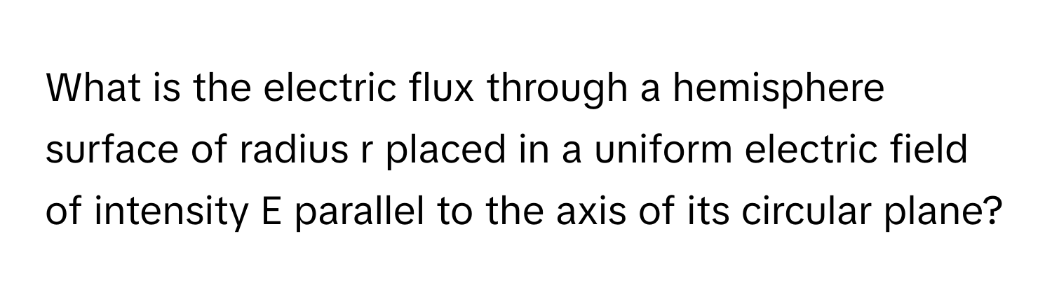 What is the electric flux through a hemisphere surface of radius r placed in a uniform electric field of intensity E parallel to the axis of its circular plane?