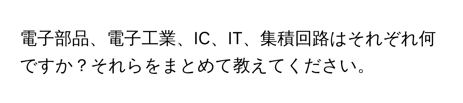 電子部品、電子工業、IC、IT、集積回路はそれぞれ何ですか？それらをまとめて教えてください。