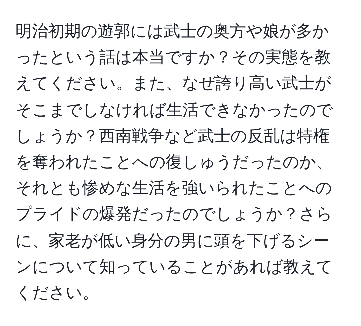 明治初期の遊郭には武士の奥方や娘が多かったという話は本当ですか？その実態を教えてください。また、なぜ誇り高い武士がそこまでしなければ生活できなかったのでしょうか？西南戦争など武士の反乱は特権を奪われたことへの復しゅうだったのか、それとも惨めな生活を強いられたことへのプライドの爆発だったのでしょうか？さらに、家老が低い身分の男に頭を下げるシーンについて知っていることがあれば教えてください。