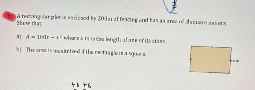 A rectangular plot is enclosed by 200m of fencing and has an area of A square meters. 
Show that: 
a) A=100x-x^2 where x m is the length of one of its sides. 
b) The area is maximized if the rectangle is a square.
+6+6