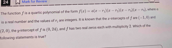 for Review 
The function f is a quartic polynomial of the form f(x)=a(x-r_1)(x-r_2)(x-r_3)(x-r_4) , where a 
is a real number and the values of r_i are integers. It is known that the x-intercepts of fare (-1,0) and
(2,0) , the y-intercept of f is (0,24) , and f has two real zeros each with multiplicity 2. Which of the 
following statements is true?