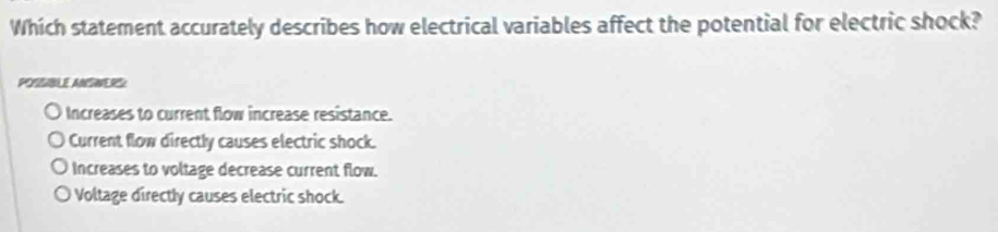 Which statement accurately describes how electrical variables affect the potential for electric shock?
POSSBLE ANWERS
Increases to current flow increase resistance.
Current flow directly causes electric shock.
Increases to voltage decrease current flow.
Voltage directly causes electric shock.