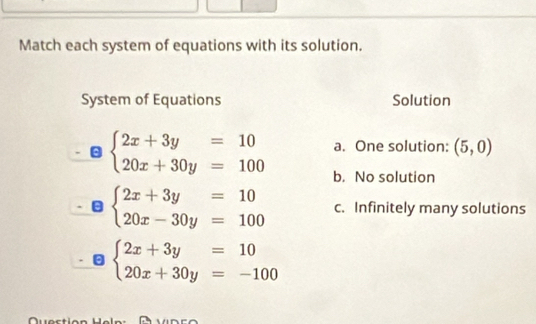 Match each system of equations with its solution.
System of Equations Solution
beginarrayl 2x+3y=10 20x+30y=100endarray. a. One solution: (5,0)
b. No solution
beginarrayl 2x+3y=10 20x-30y=100endarray. c. Infinitely many solutions
beginarrayl 2x+3y=10 20x+30y=-100endarray.