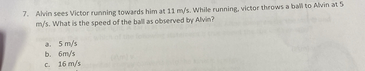 Alvin sees Victor running towards him at 11 m/s. While running, victor throws a ball to Alvin at 5
m/s. What is the speed of the ball as observed by Alvin?
a. 5 m/s
b. 6m/s
c. 16 m/s