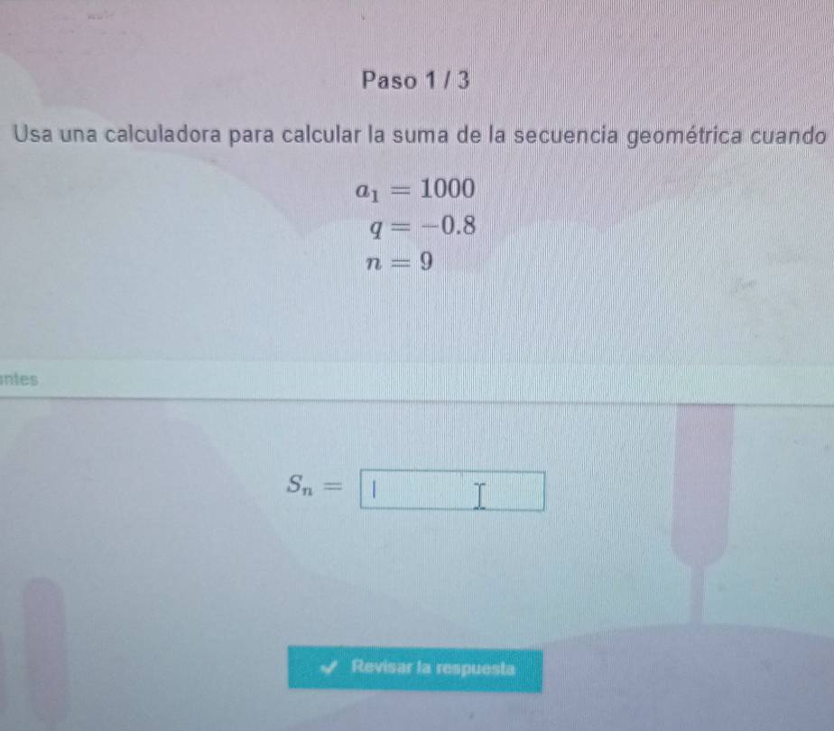 Paso 1 / 3 
Usa una calculadora para calcular la suma de la secuencia geométrica cuando
a_1=1000
q=-0.8
n=9
intes
S_n=□
Revisar la respuesta