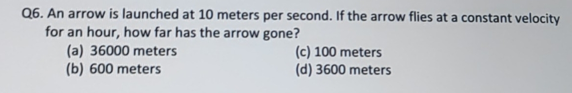 An arrow is launched at 10 meters per second. If the arrow flies at a constant velocity
for an hour, how far has the arrow gone?
(a) 36000 meters (c) 100 meters
(b) 600 meters (d) 3600 meters