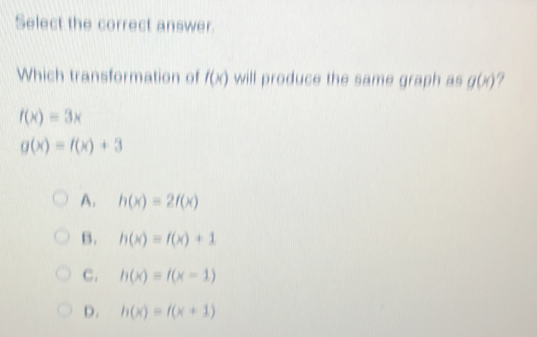 Select the correct answer.
Which transformation of f(x) will produce the same graph as g(x)
f(x)=3x
g(x)=f(x)+3
A. h(x)=2f(x)
B. h(x)=f(x)+1
C. h(x)=f(x-1)
D. h(x)=f(x+1)