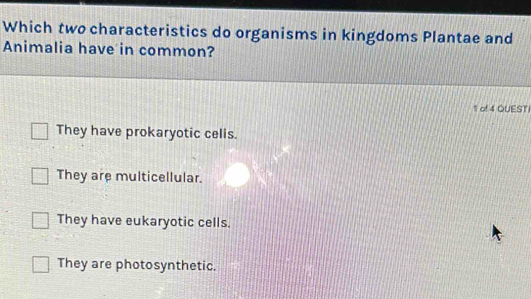 Which two characteristics do organisms in kingdoms Plantae and
Animalia have in common?
1 of 4 QUESTI
They have prokaryotic celis.
They are multicellular.
They have eukaryotic cells.
They are photosynthetic.