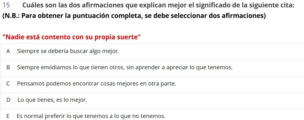 Cuáles son las dos afirmaciones que explican mejor el significado de la siguiente cita:
(N.B.: Para obtener la puntuación completa, se debe seleccionar dos afirmaciones)
'Nadie está contento con su propia suerte'
A Siempre se debería buscar algo mejor.
B Siempre envidiamos lo que tienen otros, sin aprender a apreciar lo que tenemos.
C Pensamos podemos encontrar cosas mejores en otra parte.
D Lo que tienes, es lo mejor.
E Es normal preferir lo que tenemos a lo que no tenemos.