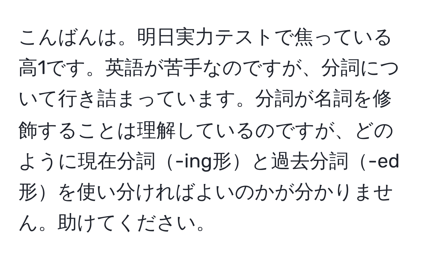 こんばんは。明日実力テストで焦っている高1です。英語が苦手なのですが、分詞について行き詰まっています。分詞が名詞を修飾することは理解しているのですが、どのように現在分詞-ing形と過去分詞-ed形を使い分ければよいのかが分かりません。助けてください。