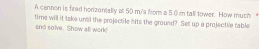 A cannon is fired horizontally at 50 m/s from a 5.0 m tall tower. How much * 
time will it take until the projectile hits the ground? Set up a projectile table 
and solve. Show all work!