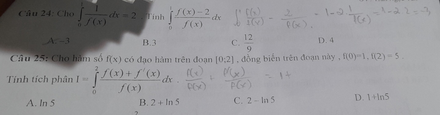 Cho ∈tlimits _0^(1frac 1)f(x)dx=2. Tính ∈tlimits _0^(1frac f(x)-2)f(x)dx
A. −3 B. 3 C.  12/9  D. 4
Câu 25: Cho hàm số f(x) có đạo hàm trên đoạn [0;2] , đồng biến trên đoạn này , f(0)=1, f(2)=5. 
Tính tích phân I=∈tlimits _0^(2frac f(x)+f'(x))f(x)dx
A. ln 5
B. 2+ln 5 C. 2-ln 5
D. 1+ln 5
7