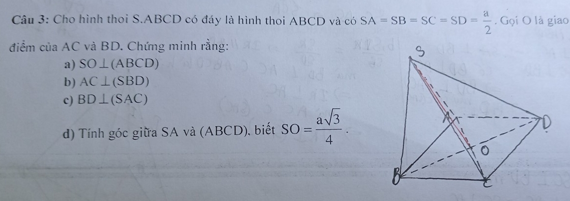 Cho hình thoi S. ABCD có đáy là hình thoi ABCD và có SA=SB=SC=SD= a/2 . Gọi O là giao 
điểm của AC và BD. Chứng minh rằng: 
a) SO⊥ (ABCD)
b) AC⊥ (SBD)
c) BD⊥ (SAC)
d) Tính góc giữa SA và (ABCD), biết SO= asqrt(3)/4 .