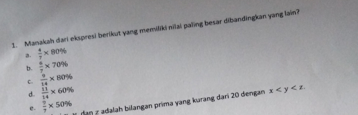 Manakah dari ekspresi berikut yang memiliki nilai paling besar dibandingkan yang lain?
a.  4/7 * 80%
b.  6/7 * 70%
c.  9/14 * 80%
d.  11/14 * 60%
e.  9/7 * 50% ạn z adalah bilangan prima yang kurang dari 20 dengan x .