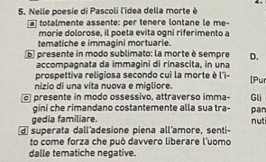 Nelle poesie di Pascoli l'idea della morte è 
totalmente assente: per tenère lontane le me- 
morie dolorose, il poeta evita ogni riferimento a 
tematiche e immagini mortuarie. 
b presente in modo sublimato: la morte è sempre D. 
accompagnata da immagini di rinascita, in una 
prospettiva religiosa secondo cui la morte è l'i- 
nizio di una vita nuova e migliore. (Pur 
presente in modo ossessivo, attraverso imma- Gli 
gini che rimandano costantemente alla sua tra- pan 
gedia familiare. nuti 
d superata dall'adesione piena all'amore, senti- 
to come forza che può davvero liberare l'uomo 
dalle tematiche negative.