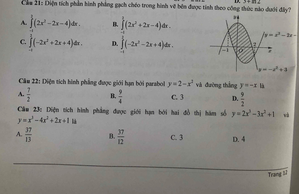 3+ln 2
Câu 21: Diện tích phần hình phẳng gạch chéo trong hình vẽ bên được tính theo công thức nào dưới đây?
A. ∈t _1^(2(2x^2)-2x-4)dx. ∈tlimits _0^(2(2x^2)+2x-4)dx.
B.
C. ∈tlimits _(-1)^2(-2x^2+2x+4)dx. D. ∈tlimits _(-1)^2(-2x^2-2x+4)dx.
y=x^2-2x-
Câu 22: Diện tích hình phẳng được giới hạn bởi parabol y=2-x^2 và đường thắng y=-x là
A.  7/2   9/4  C. 3 D.  9/2 
B.
Câu 23: Diện tích hình phẳng được giới hạn bởi hai đồ thị hàm số y=2x^3-3x^2+1 và
y=x^3-4x^2+2x+1 là
B.
A.  37/13   37/12  C. 3 D. 4
_
_
Trang 12