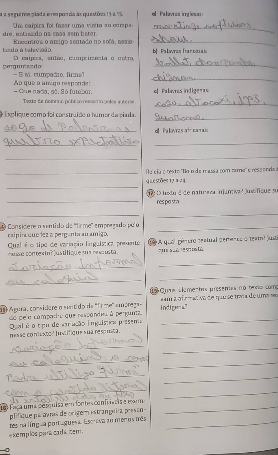 a a seguinte piada e responda às questões 13 a 15. α) Palavras inglesas:
Um caipira foi fazer uma visita ao compa-_
dre, entrando na casa sem bater.
Encontrou o amigo sentado no sofá, assis-_
tindo à televisão. b) Palavras francesas:
O caípira, então, cumprimenta o outro,
perguntando:
_
— E ai, cumpadre, firme?
Ao que o amigo responde:
_
- Que nada, sô. Só futebor. c) Palavras indígenas:
Texto de domínio público reescrito pelas autoras,_
_
*  Explique como foi construído o humor da piada.
_d) Palavras africanas:
_
_
_
_
_Releia o texto ''Bolo de massa com carne' e responda à
_
questões 17 a 24.
17O texto é de natureza injuntiva? Justifique su
_
resposta.
_
_
4 Considere o sentido de “firme” empregado pelo_
caipira que fez a pergunta ao amigo.
Qual é o tipo de variação linguística presente 10 A qual gênero textual pertence o texto? Justi
nesse contexto? )ustifique sua resposta. que sua resposta.
_
_
_
_
_
19 Quais elementos presentes no texto comp
vam a afirmativa de que se trata de uma rec
15  Agora, considere o sentido de “firme' emprega- indígena?
_
do pelo compadre que respondeu à pergunta.
Qual é o tipo de variação linguística presente
nesse contexto? Justifique sua resposta._
_
_
_
_
_
_
_
_
16º Faça uma pesquisa em fontes confiáveis e exem-_
plifique palavras de origem estrangeira presen-
tes na língua portuguesa. Escreva ao menos três_
exemplos para cada item.