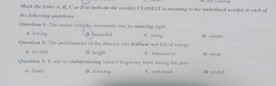 D. are coming
Mark the letter A, B, C or D to indicate the word(s) CLOSEST in meaning to the underlined word(s) in each of
the following questions.
Question 1: The sunset over the mountains was an amazing sight
A. boring B. beautiful C. tiring D. simple
Question 2: The performance of the dancers was brilliant and full of energy
A. terrible B. bright C. impressive D. weak
Question 3: It was so embarrassing when I forgot my lines during the play.
A. funny B. relaxing C. awkward D. joy ful