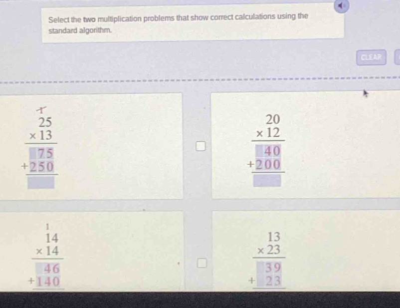 Select the two multiplication problems that show correct calculations using the
standard algorithm.
CLEAR
beginarrayr 25 * 13 hline □ 75 +250 hline □ endarray
beginarrayr 20 * 12 hline □ 40 +200 hline □ endarray
beginarrayr 14 * 14 hline  46 +140 hline endarray
beginarrayr 13 * 23 hline  39 +23 hline endarray