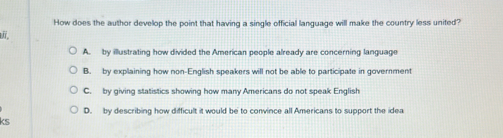 How does the author develop the point that having a single official language will make the country less united?
ií,
A. by illustrating how divided the American people already are concerning language
B. by explaining how non-English speakers will not be able to participate in government
C. by giving statistics showing how many Americans do not speak English
D. by describing how difficult it would be to convince all Americans to support the idea
ks