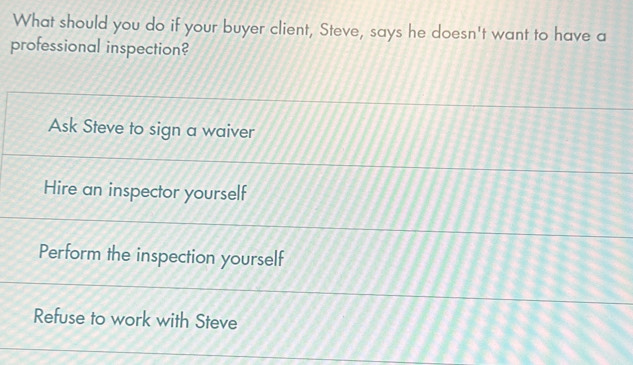 What should you do if your buyer client, Steve, says he doesn't want to have a
professional inspection?
Ask Steve to sign a waiver
Hire an inspector yourself
Perform the inspection yourself
Refuse to work with Steve