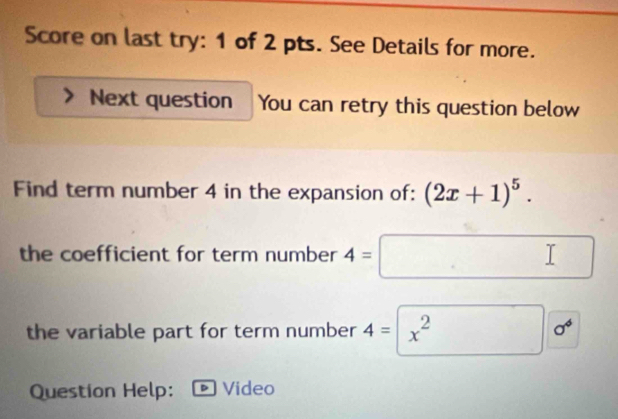 Score on last try: 1 of 2 pts. See Details for more. 
Next question You can retry this question below 
Find term number 4 in the expansion of: (2x+1)^5. 
the coefficient for term number 4=□ □ 
the variable part for term number 4=□ x^2 sigma^6
Question Help: Video