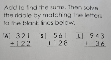 Add to find the sums. Then solve
the riddle by matching the letters 
to the blank lines below.
A beginarrayr 321 +122 hline endarray s beginarrayr 561 +128 hline endarray L beginarrayr 943 +36 hline endarray