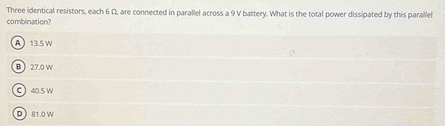 Three identical resistors, each 6 Ω, are connected in parallel across a 9 V battery. What is the total power dissipated by this parallel
combination?
A 13.5 W
B 27.0 W
C 40.5 W
D 81.0 W