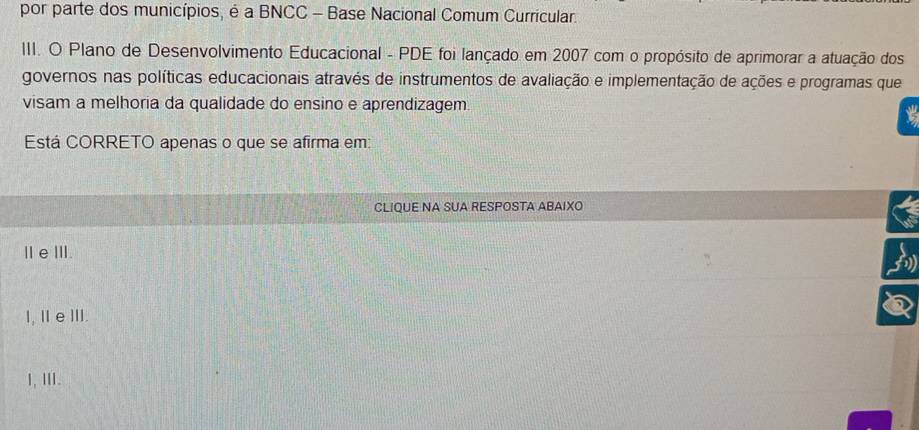 por parte dos municípios, é a BNCC - Base Nacional Comum Curricular.
III. O Plano de Desenvolvimento Educacional - PDE foi lançado em 2007 com o propósito de aprimorar a atuação dos
governos nas políticas educacionais através de instrumentos de avaliação e implementação de ações e programas que
visam a melhoria da qualidade do ensino e aprendizagem.
Está CORRETO apenas o que se afirma em:
CLIQUE NA SUA RESPOSTA ABAIXO
ⅡeⅢ.
I, ⅡeⅢI.
1, ⅢII.