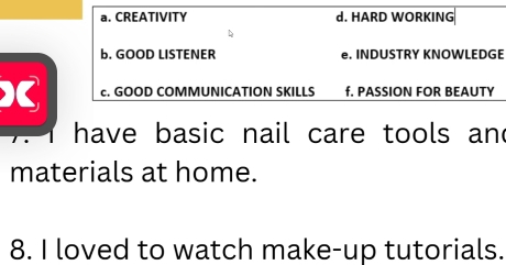 a. CREATIVITY d. HARD WORKING
b. GOOD LISTENER e. INDUSTRY KNOWLEDGE
) c. GOOD COMMUNICATION SKILLS f. PASSION FOR BEAUTY
have basic nail care tools an 
materials at home.
8. I loved to watch make-up tutorials.