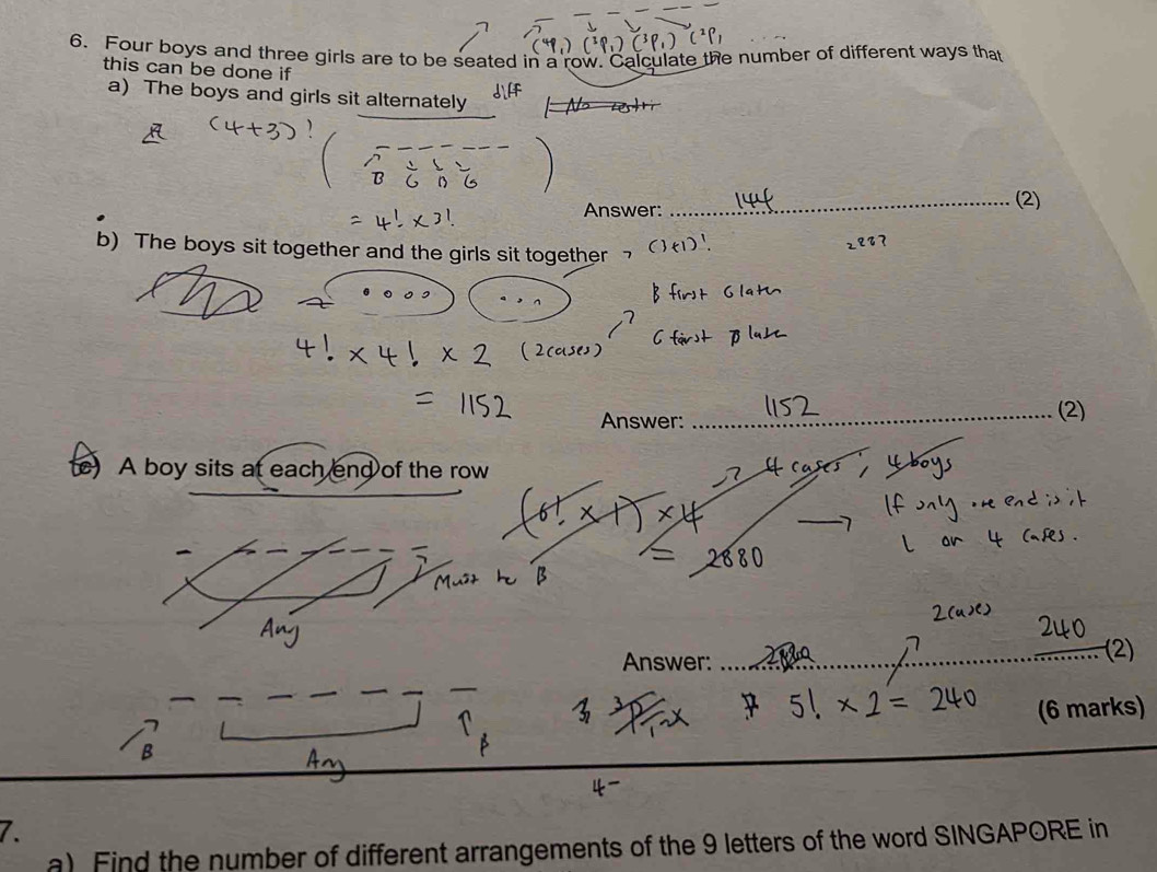 Four boys and three girls are to be seated in a row. Calculate the number of different ways that 
this can be done if 
a) The boys and girls sit alternately 
Answer: _(2) 
b) The boys sit together and the girls sit together १？ 
Answer: _(2) 
A boy sits at each end of the row 
Answer: 
_(2) 
(6 marks) 
7. 
a) Find the number of different arrangements of the 9 letters of the word SINGAPORE in