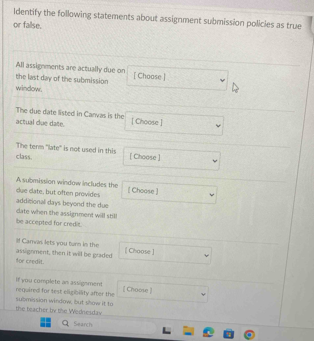 Identify the following statements about assignment submission policies as true 
or false. 
All assignments are actually due on [ Choose ] 
the last day of the submission 
window. 
The due date listed in Canvas is the [ Choose ] 
actual due date. 
The term "late" is not used in this [ Choose ] 
class. 
A submission window includes the 
due date, but often provides [ Choose ] 
additional days beyond the due 
date when the assignment will still 
be accepted for credit. 
If Canvas lets you turn in the [ Choose ] 
assignment, then it will be graded 
for credit. 
If you complete an assignment [ Choose ] 
required for test eligibility after the 
submission window, but show it to 
the teacher bv the Wednesdav 
Search