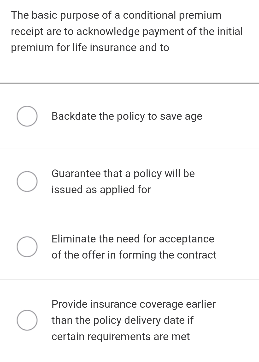 The basic purpose of a conditional premium
receipt are to acknowledge payment of the initial
premium for life insurance and to
Backdate the policy to save age
Guarantee that a policy will be
issued as applied for
Eliminate the need for acceptance
of the offer in forming the contract
Provide insurance coverage earlier
than the policy delivery date if
certain requirements are met