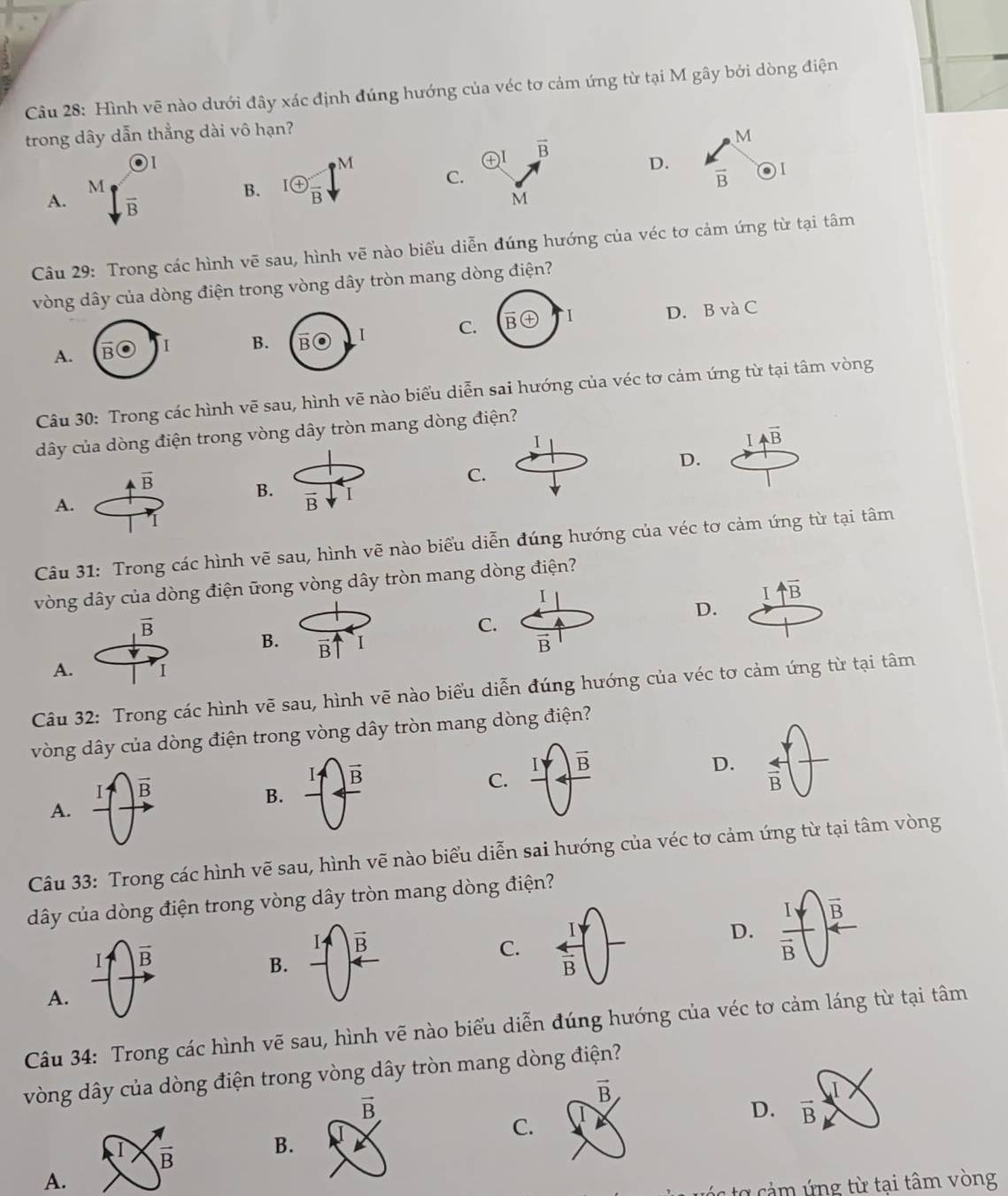 Hình vẽ nào dưới đây xác định đúng hướng của véc tơ cảm ứng từ tại M gây bởi dòng điện
trong dây dẫn thẳng dài vô hạn?
O1
M
oplus vector B
M
D.
M
C.
vector B
A. overline B
B. 1 enclosecircle+frac B
M
Câu 29: Trong các hình vẽ sau, hình vẽ nào biểu diễn đúng hướng của véc tơ cảm ứng từ tại tâm
vòng dây của dòng điện trong vòng dây tròn mang dòng điện?
C D. B và C
A.
B
Câu 30: Trong các hình vẽ sau, hình vẽ nào biểu diễn sai hướng của véc tơ cảm ứng từ tại tâm vòng
dây của dòng điện trong vòng dây tròn mang dòng điện?
I
I Aoverline B
D.
overline B
C.
B. I
A.
vector B
1
Câu 31: Trong các hình vẽ sau, hình vẽ nào biểu diễn đúng hướng của véc tơ cảm ứng từ tại tâm
vòng dây của dòng điện ữong vòng dây tròn mang dòng điện?
I
I uparrow overline B
D.
vector B
C.
B. vector B
B
A. 1
Câu 32: Trong các hình vẽ sau, hình vẽ nào biểu diễn đúng hướng của véc tơ cảm ứng từ tại tâm
vòng dây của dòng điện trong vòng dây tròn mang dòng điện?
vector B
vector B
C. overline B
D.  arrow /B 
B.
A.
Câu 33: Trong các hình vẽ sau, hình vẽ nào biểu diễn sai hướng của véc tơ cảm ứng từ tại tâm vòng
dây của dòng điện trong vòng dây tròn mang dòng điện?
I vector B
1 vector B
I
D. frac Ioverline B vector B
B.
C.  arrow /B 
A.
Câu 34: Trong các hình vẽ sau, hình vẽ nào biểu diễn đúng hướng của véc tơ cảm láng từ tại tâm
vòng dây của dòng điện trong vòng dây tròn mang dòng điện?
.I
I  π /B  B.
C.
D. vector B
A.
* o  ả m ứ ng từ tại tâm vòng