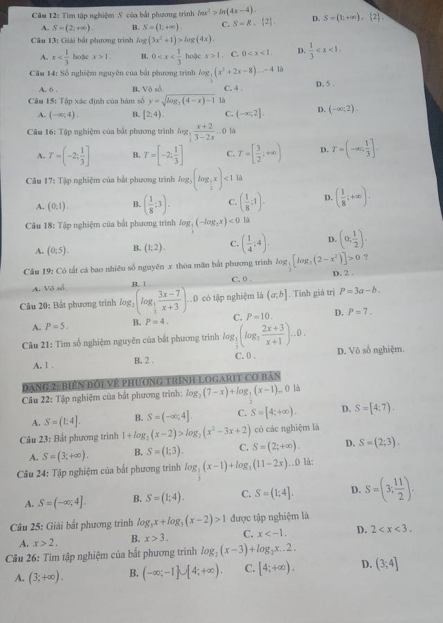 Tìm tập nghiệm 5 của bắt phương trình ln x^2>ln (4x-4). D. S=(1;+∈fty ). 2 .
A. S=(2;+∈fty ). B. S=(1;+∈fty ). C. S=R, 2 ,
Câu 13: Giải bắt phương trình log (3x^2+1)>log (4x).
A. x hoặc x>1. B. 0 10ặc x>1. C. 0 D.  1/3 
Câu 14: Số nghiệm nguyên của bắt phương trình log _3(x^2+2x-8)...-41
A. 6 .
B. Vô số, C. 4 . D. 5 .
Câu 15: Tập xác định của hàm số y=sqrt(log _2)(4-x)-1 là
A. (-∈fty ;4). B. [2;4). C. (-∈fty ,2]. D. (-∈fty ;2).
Câu 16: Tập nghiệm của bắt phương trình log _ 1/3  (x+2)/3-2x ..0li
A. T=(-2; 1/3 ] B. T=[-2; 1/3 ] C. T=[ 3/2 ;+∈fty ) D. T=(-∈fty , 1/3 ].
Câu 17: Tập nghiệm của bắt phương trình log _3(log _ 1/2 x)<1</tex> là
A. (0,1). B. ( 1/8 ;3). C. ( 1/8 ;1). D. ( 1/8 ;+∈fty ).
Câu 18: Tập nghiệm của bất phương trình log _ 1/3 (-log _2x)<0</tex> là
A. (0;5). B. (1;2). C. ( 1/4 ;4). D. (0; 1/2 ).
Câu 19: :  Có tất cả bao nhiêu số nguyên x thỏa mãn bắt phương trình log _ 1/2 [log _2(2-x^2)]>0 ?
A. Vdelta so, D. 2 .
u ì C. 0 .
* Câu 20: Bất phương trình log _2(log _ 1/3  (3x-7)/x+3 ). D có tập nghiệm là (a;b]. Tính giá trị P=3a-b.
A. P=5. B. P=4. C. P=10. D. P=7.
Câu 21: Tìm số nghiệm nguyên của bất phương trình log _ 1/3 (log _2 (2x+3)/x+1 )...
C. 0 .
A. 1 . B. 2 . D. Vô số nghiệm.
Dạng 2: Biên Đối Về PHƯơnG TRình LOGARIT Cơ Bản
Câu 22: Tập nghiệm của bắt phương trình: log _2(7-x)+log _1(x-1) ,, 0 là
2
A. S=(1;4]. B. S=(-∈fty ,4]. C. S=[4;+∈fty ). D. S=[4:7).
Câu 23: Bất phương trinh 1+log _2(x-2)>log _2(x^2-3x+2) có các nghiệm là
A. S=(3;+∈fty ). B. S=(1;3). C. S=(2;+∈fty ). D. S=(2;3).
Câu 24: Tập nghiệm của bất phương trình log _ 1/3 (x-1)+log _3(11-2x)... ) là:
A. S=(-∈fty ;4]. B. S=(1;4). C. S=(1;4]. D. S=(3; 11/2 ).
Câu 25: Giải bắt phương trình log _3x+log _3(x-2)>1 được tập nghiệm là
A. x>2. B. x>3. C. x D. 2
Câu 26: Tìm tập nghiệm của bất phương trình log _2(x-3)+log _2x..2.
A. (3;+∈fty ). B. (-∈fty ;-1]∪ [4;+∈fty ). C. [4;+∈fty ). D. (3;4]