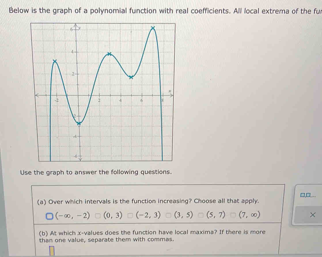 Below is the graph of a polynomial function with real coefficients. All local extrema of the fur
Use the graph to answer the following questions.
(a) Over which intervals is the function increasing? Choose all that apply.
(-∈fty ,-2) (0,3) (-2,3) (3,5) (5,7) (7,∈fty ) ×
(b) At which x -values does the function have local maxima? If there is more
than one value, separate them with commas.