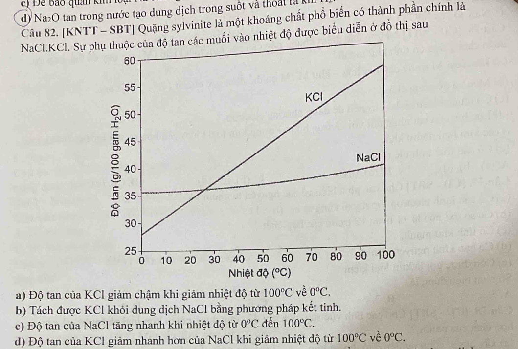 Đ ể bảo quan ki k
d) Na_2O tan trong nước tạo dung dịch trong suốt và thoá t l à k
Câu 82. [KNTT - SBT] Quặng sylvinite là một khoáng chất phổ biến có thành phần chính là
NaCl.KCl. Sự po nhiệt độ được biểu diễn ở đồ thị sau
a) Độ tan của KCl giảm chậm khi giảm nhiệt độ từ 100°C về 0°C.
b) Tách được KCl khỏi dung dịch NaCl bằng phương pháp kết tinh.
c) Độ tan của NaCl tăng nhanh khi nhiệt độ từ 0°C đến 100°C.
d) Độ tan của KCl giảm nhanh hơn của NaCl khi giảm nhiệt độ từ 100°C về 0°C.