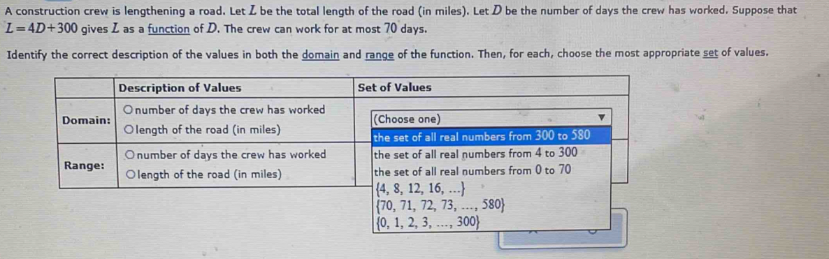 A construction crew is lengthening a road. Let Z be the total length of the road (in miles). Let D be the number of days the crew has worked. Suppose that
L=4D+300 gives I as a function of D. The crew can work for at most 70 days.
Identify the correct description of the values in both the domain and range of the function. Then, for each, choose the most appropriate set of values.
 0,1,2,3,...,300