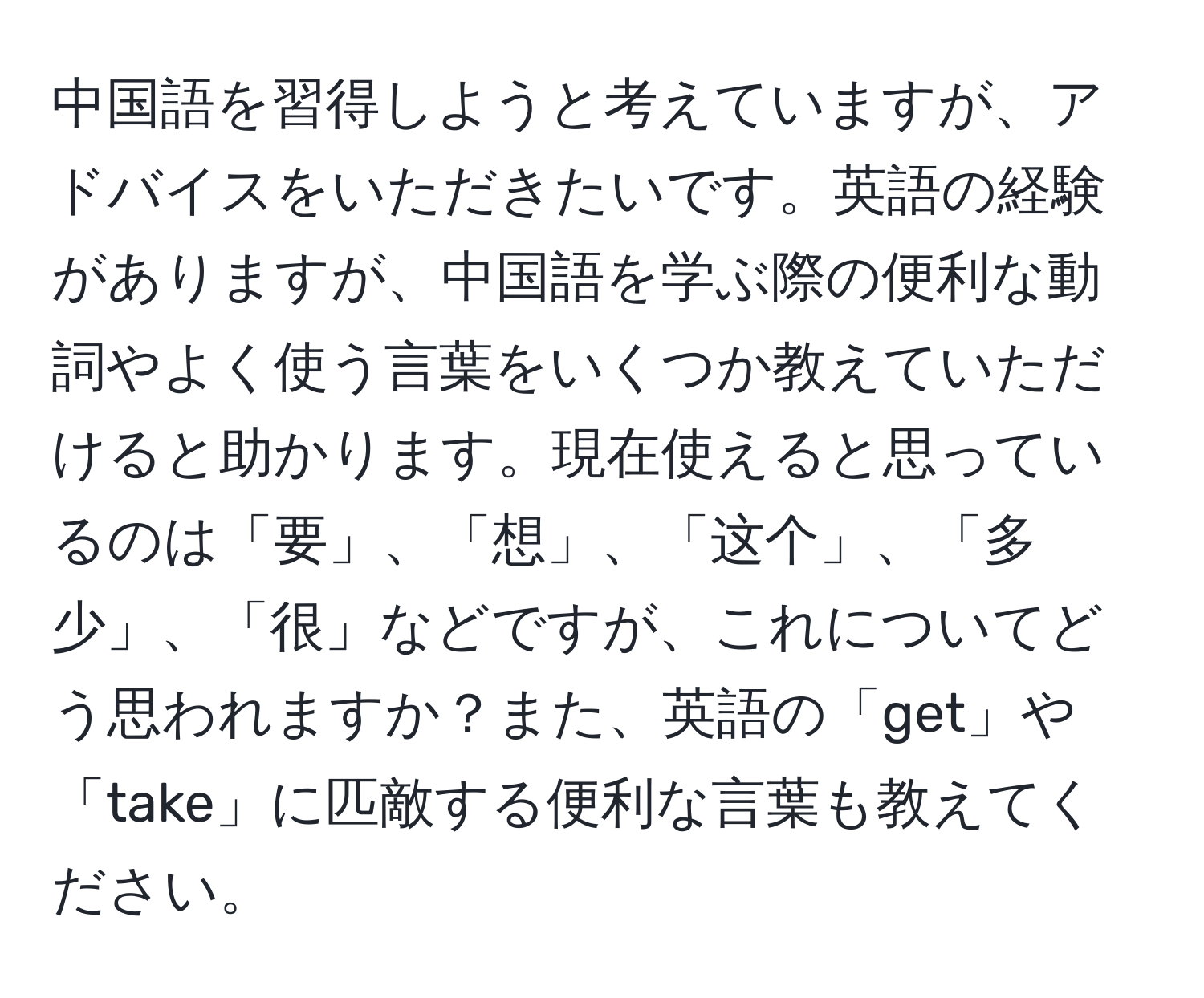 中国語を習得しようと考えていますが、アドバイスをいただきたいです。英語の経験がありますが、中国語を学ぶ際の便利な動詞やよく使う言葉をいくつか教えていただけると助かります。現在使えると思っているのは「要」、「想」、「这个」、「多少」、「很」などですが、これについてどう思われますか？また、英語の「get」や「take」に匹敵する便利な言葉も教えてください。