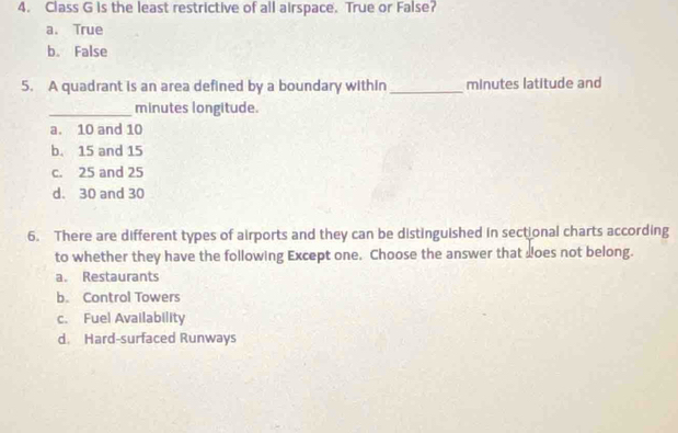 Class G is the least restrictive of all airspace. True or False?
a. True
b. False
5. A quadrant is an area defined by a boundary within _minutes latitude and
_minutes longitude.
a. 10 and 10
b. 15 and 15
c. 25 and 25
d. 30 and 30
6. There are different types of airports and they can be distinguished in sectional charts according
to whether they have the following Except one. Choose the answer that does not belong.
a. Restaurants
b. Control Towers
c. Fuel Availability
d. Hard-surfaced Runways