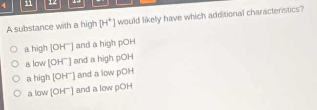 4 11 12 19
A substance with a high [H^+] would likely have which additional characteristics?
a high [OH^-] and a high pOH
a low [OH^-] and a high pOH
a high [OH^-] and a low pOH
a low [OH^-] and a low pOH