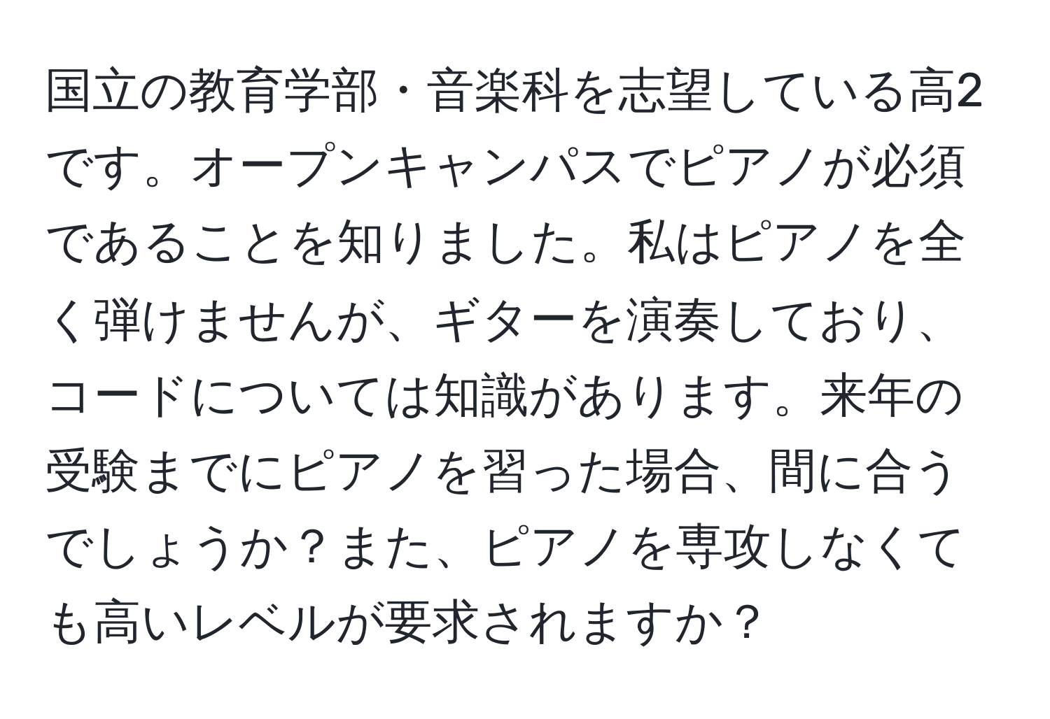 国立の教育学部・音楽科を志望している高2です。オープンキャンパスでピアノが必須であることを知りました。私はピアノを全く弾けませんが、ギターを演奏しており、コードについては知識があります。来年の受験までにピアノを習った場合、間に合うでしょうか？また、ピアノを専攻しなくても高いレベルが要求されますか？