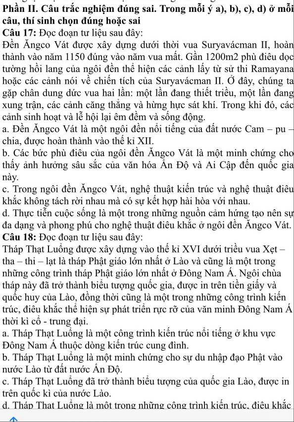 Phần II. Câu trắc nghiệm đúng sai. Trong mỗi ý a), b), c), d) ở mỗi
câu, thí sinh chọn đúng hoặc sai
Câu 17: Đọc đoạn tư liệu sau đây:
Đền Ăngco Vát được xây dựng dưới thời vua Suryavácman II, hoàn
thành vào năm 1150 đúng vào năm vua mất. Gần 1200m2 phù điêu dọc
tường hồi lang của ngôi đền thể hiện các cảnh lấy từ sử thi Ramayana
hoặc các cảnh nói về chiến tích của Suryavácman II. Ở đây, chúng ta
gặp chân dung dức vua hai lần: một lần đang thiết triều, một lần đang
xung trận, các cảnh căng thắng và hừng hực sát khí. Trong khi đó, các
cảnh sinh hoạt và lễ hội lại êm đềm và sống động.
a. Đền Ăngco Vát là một ngôi đền nổi tiếng của đất nước Cam - pu -
chia, được hoàn thành vào thể kỉ XII.
b. Các bức phù điêu của ngôi đền Ăngco Vát là một minh chứng cho
thấy ảnh hưởng sâu sắc của văn hóa Ấn Độ và Ai Cập đến quốc gia
này.
c. Trong ngôi đền Ăngco Vát, nghệ thuật kiến trúc và nghệ thuật điêu
khắc không tách rời nhau mà có sự kết hợp hài hòa với nhau.
d. Thực tiễn cuộc sống là một trong những nguồn cảm hứng tạo nên sự
đa dạng và phong phú cho nghệ thuật điêu khắc ở ngôi đền Ăngco Vát.
Câu 18: Đọc đoạn tư liệu sau đây:
Tháp Thạt Luồng được xây dựng vào thế kỉ XVI dưới triều vua Xẹt -
tha - thi - lạt là tháp Phật giáo lớn nhất ở Lào và cũng là một trong
những công trình tháp Phật giáo lớn nhất ở Đông Nam Á. Ngôi chùa
tháp này đã trở thành biểu tượng quốc gia, được in trên tiền giấy và
quốc huy của Lào, đồng thời cũng là một trong những công trình kiến
trúc, điêu khắc thể hiện sự phát triển rực rỡ của văn minh Đông Nam Á
thời kì cổ - trung đại.
a. Tháp Thạt Luồng là một công trình kiến trúc nổi tiếng ở khu vực
Đông Nam Á thuộc dòng kiến trúc cung đình.
b. Tháp Thạt Luồng là một minh chứng cho sự du nhập đạo Phật vào
nước Lào từ đất nước Ấn Độ.
c. Tháp Thạt Luồng đã trở thành biểu tượng của quốc gia Lào, được in
trên quốc kì của nước Lào.
d. Tháp That Luồng là một trong những công trình kiến trúc, điêu khắc