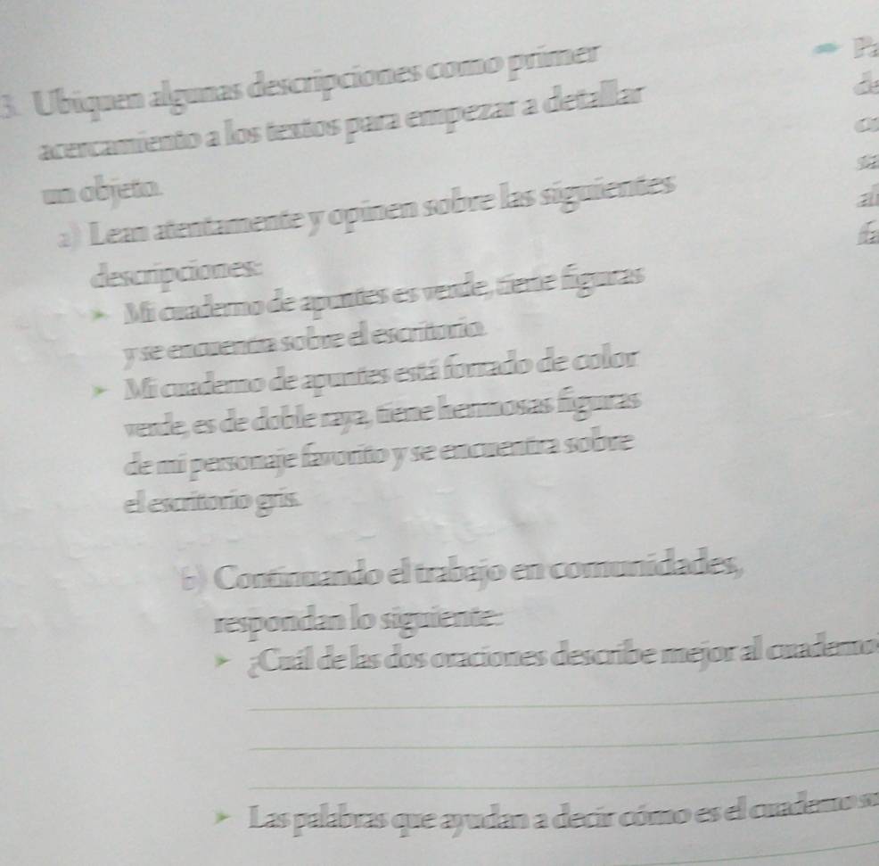 Ubiquen algunas descripciones como primer 
≠ P 
acercamiento a los textos para empezar a detallar 
a 
un objeta. 
a) Lean atentamente y opinen sobre las siguientes 
a 
descripciones: 
Mi cuaderno de apuntes es vende, tíere figuras 
y se encuenáón sobre el escritoría. 
* Mi cuademo de apuntes está forrado de color 
verde, es de doble raja, tiene hermosas figuras 
de mi personaje favorito y se encuentra sobre 
el escritorio grís. 
b) Continuando el trabajo en comunidades, 
respondan lo siguiente: 
_ 
* ¿Cuál de las dos oraciones describe mejor al cuademo 
_ 
_ 
_ 
Las palabras que ayudan a decir cómo es el cuademo nu