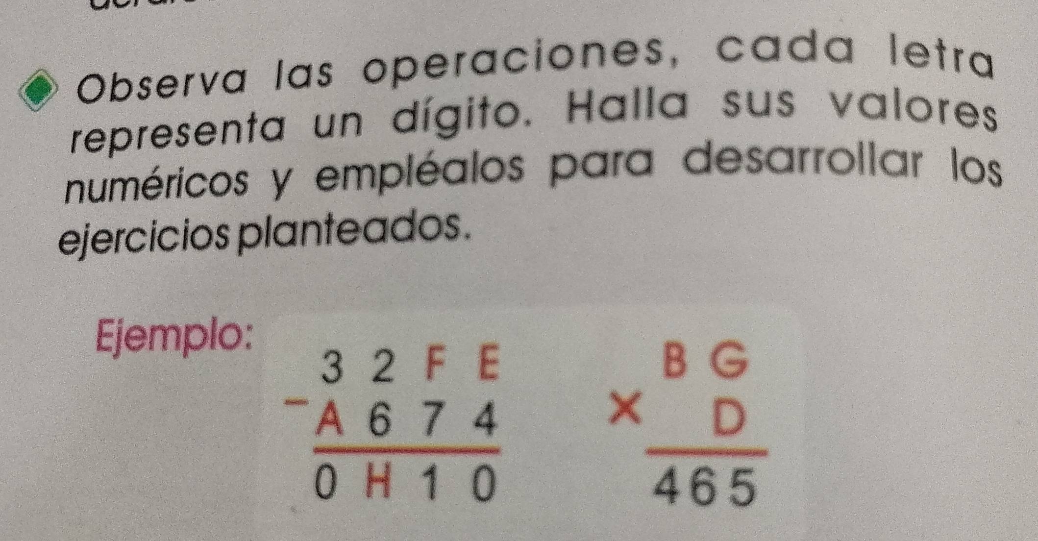 Observa las operaciones, cada letra
representa un dígito. Halla sus valores
numéricos y empléalos para desarrollar los
ejercicios planteados.
Ejemplo:
beginarrayr 32FE -A674 hline 0H10endarray
beginarrayr BG * D hline 465endarray